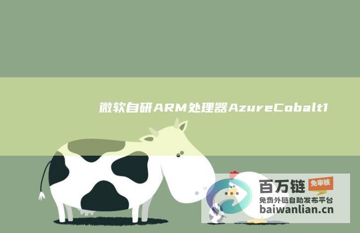 微软自研ARM处理器AzureCobalt100云服务器虚拟机上线，可选通用/内存密集型